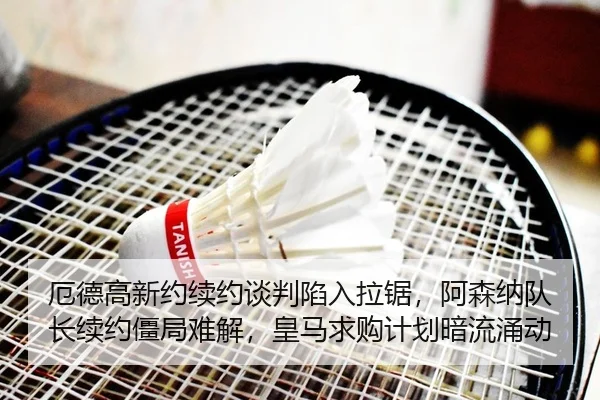 厄德高新约续约谈判陷入拉锯，阿森纳队长续约僵局难解，皇马求购计划暗流涌动